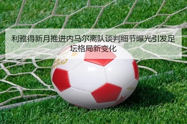利雅得新月推进内马尔离队谈判细节曝光引发足坛格局新变化